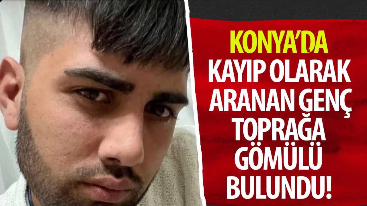 Konya'da kayıp olarak aranan genç toprağa gömülü bulundu!