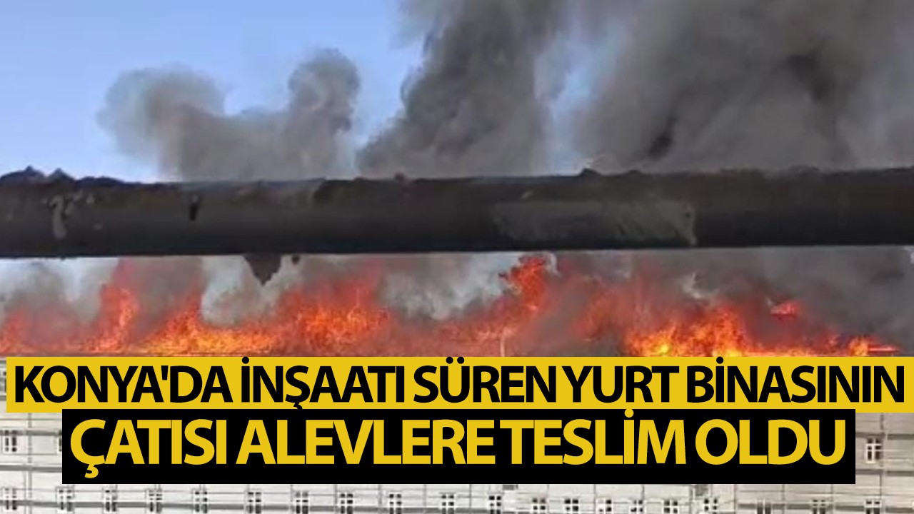 Konya'da inşaatı süren yurt binasının çatısı alevlere teslim oldu