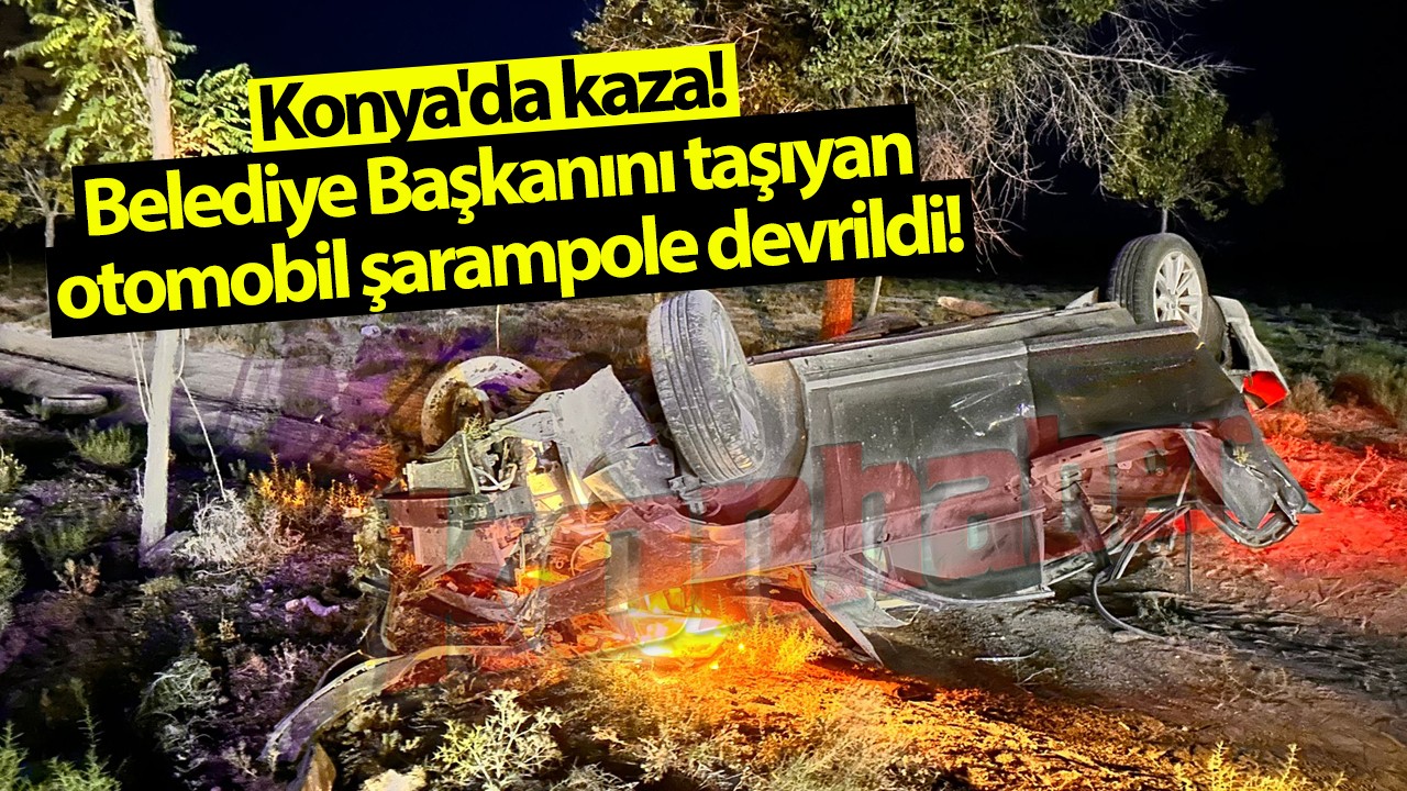 Konya'da kaza! Belediye Başkanını taşıyan otomobil şarampole devrildi!