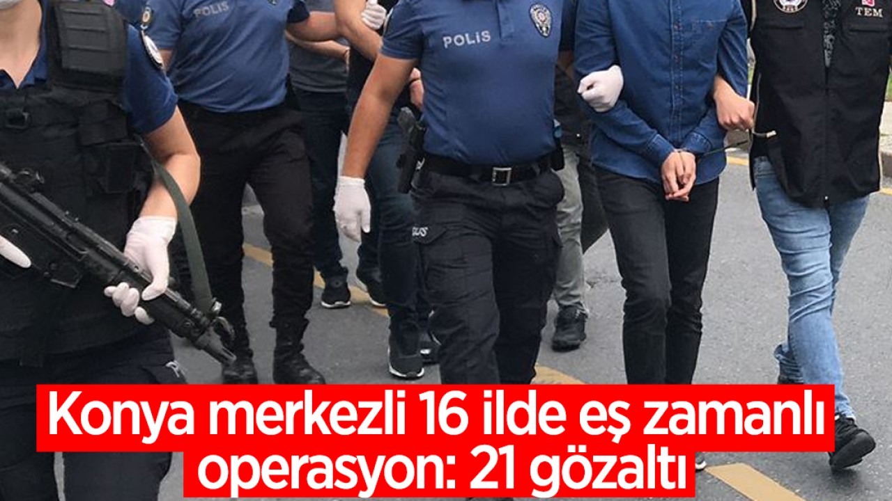 Konya merkezli 16 ilde eş zamanlı operasyon: 21 gözaltı