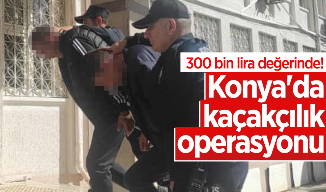 300 bin lira değerinde! Konya'da kaçakçılık operasyonu: 1 tutuklama